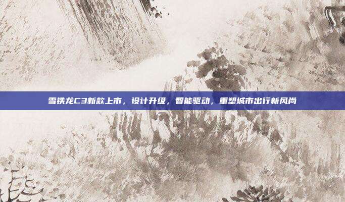 雪铁龙C3新款上市，设计升级，智能驱动，重塑城市出行新风尚