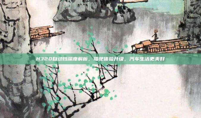 H320自动挡深度解析，驾驶体验升级，汽车生活更美好