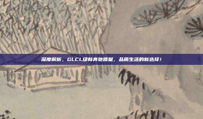 深度解析，GLCL级新奔驰质量，品质生活的新选择！
