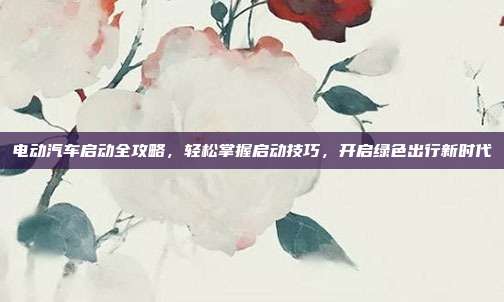 电动汽车启动全攻略，轻松掌握启动技巧，开启绿色出行新时代
