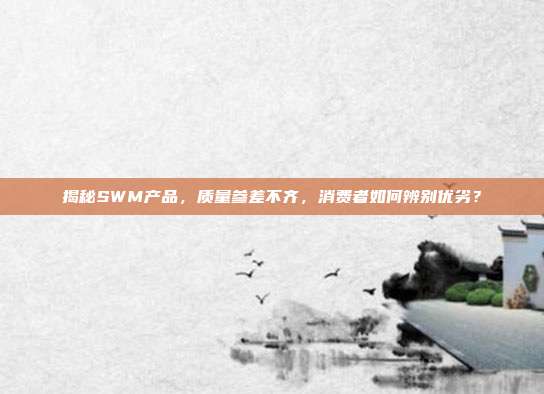 揭秘SWM产品，质量参差不齐，消费者如何辨别优劣？