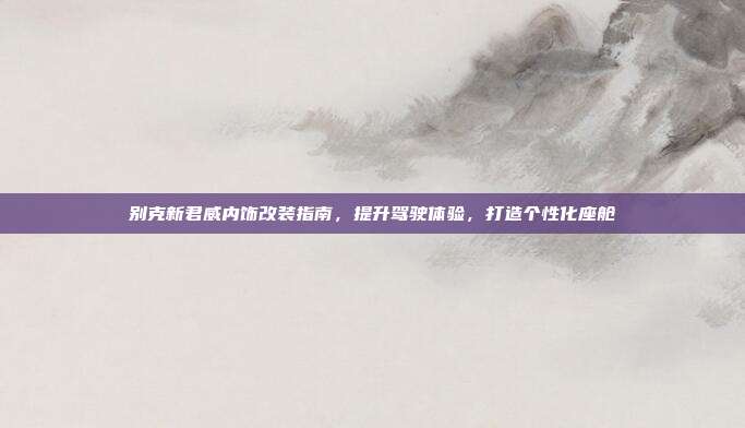 别克新君威内饰改装指南，提升驾驶体验，打造个性化座舱