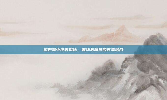 迈巴赫中控表揭秘，奢华与科技的完美融合