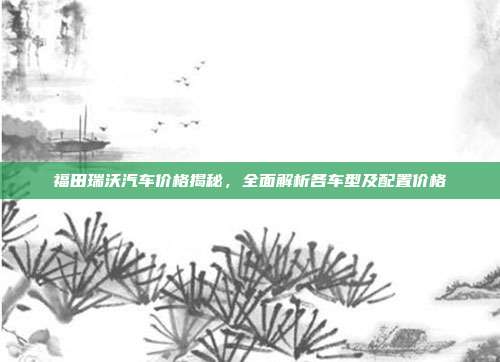福田瑞沃汽车价格揭秘，全面解析各车型及配置价格