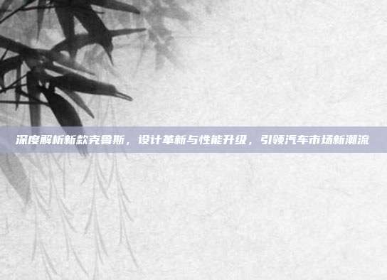 深度解析新款克鲁斯，设计革新与性能升级，引领汽车市场新潮流