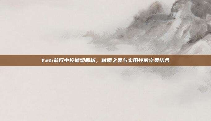 Yeti前行中控搪塑解析，材质之美与实用性的完美结合