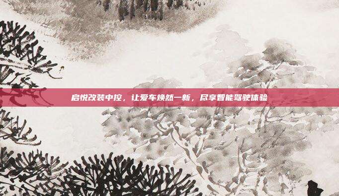 启悦改装中控，让爱车焕然一新，尽享智能驾驶体验