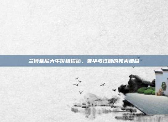 兰博基尼大牛价格揭秘，奢华与性能的完美结合