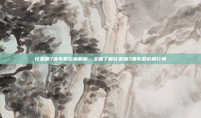 比亚迪7座车型价格解析，全面了解比亚迪7座车型价格行情