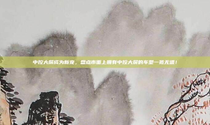 中控大屏成为新宠，盘点市面上拥有中控大屏的车型一览无遗！