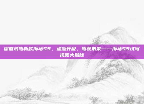 深度试驾新款海马S5，动感升级，驾驭未来——海马S5试驾视频大揭秘