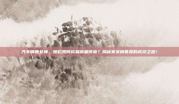 汽车销售女神，她们如何成就销量传奇？揭秘美女销售员的成功之道！