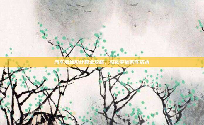 汽车落地价计算全攻略，轻松掌握购车成本