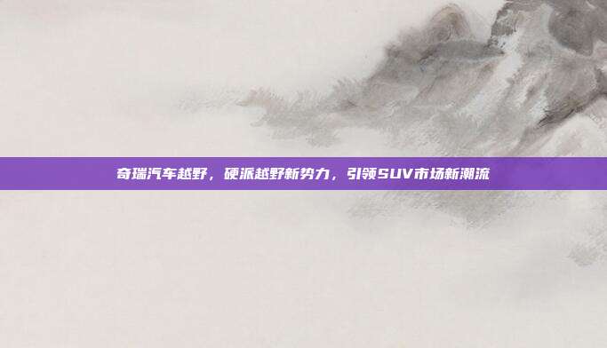 奇瑞汽车越野，硬派越野新势力，引领SUV市场新潮流