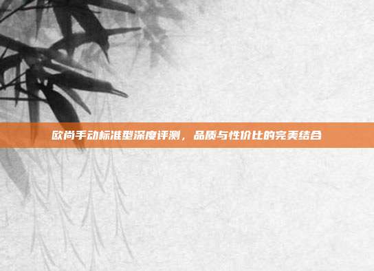 欧尚手动标准型深度评测，品质与性价比的完美结合