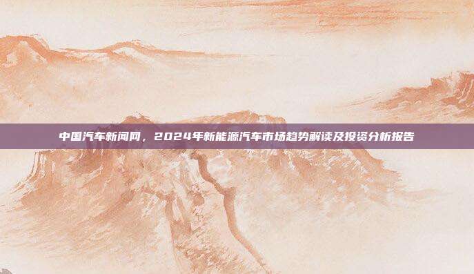 中国汽车新闻网，2024年新能源汽车市场趋势解读及投资分析报告