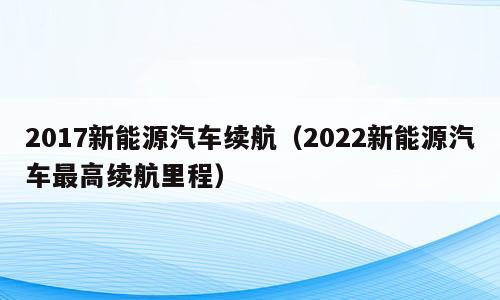 2017新能源汽车续航（2022新能源汽车最高续航里程）