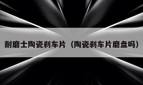 耐磨士陶瓷刹车片（陶瓷刹车片磨盘吗）