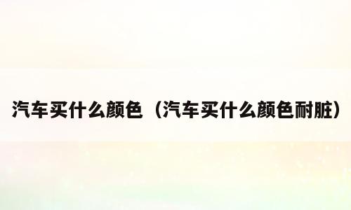 汽车买什么颜色（汽车买什么颜色耐脏）