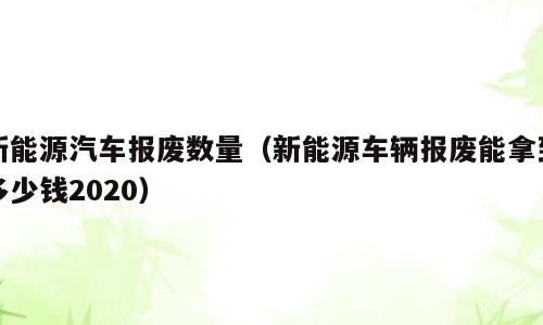 新能源汽车报废数量（新能源车辆报废能拿到多少钱2020）