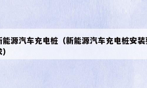 新能源汽车充电桩（新能源汽车充电桩安装要求）