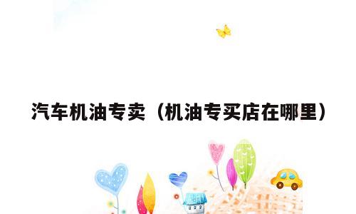 汽车机油专卖（机油专买店在哪里）