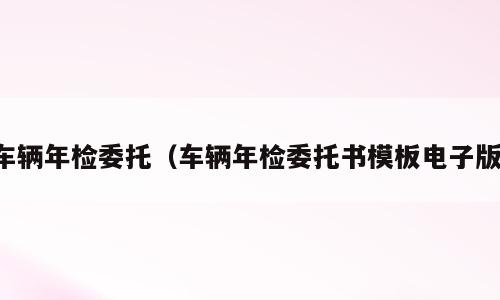 车辆年检委托（车辆年检委托书模板电子版）