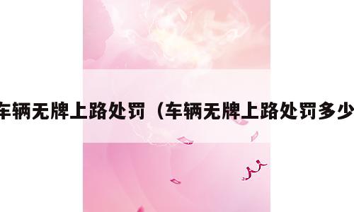 车辆无牌上路处罚（车辆无牌上路处罚多少）