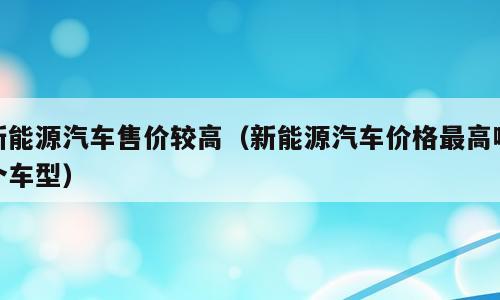 新能源汽车售价较高（新能源汽车价格最高哪个车型）