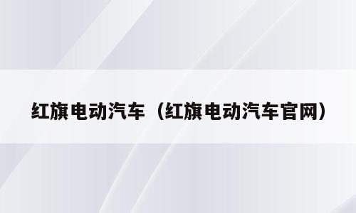 红旗电动汽车（红旗电动汽车官网）