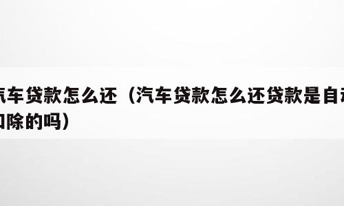 汽车贷款怎么还（汽车贷款怎么还贷款是自动扣除的吗）
