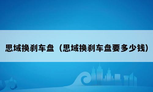 思域换刹车盘（思域换刹车盘要多少钱）