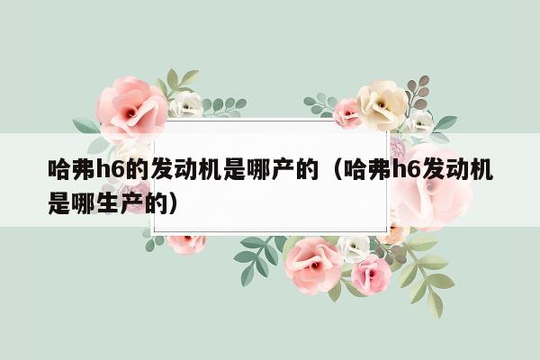 哈弗h6的发动机是哪产的（哈弗h6发动机是哪生产的）