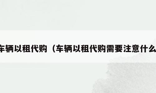 车辆以租代购（车辆以租代购需要注意什么）