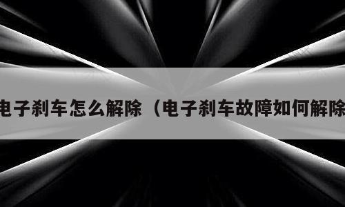 电子刹车怎么解除（电子刹车故障如何解除）