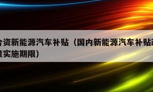 合资新能源汽车补贴（国内新能源汽车补贴政策实施期限）