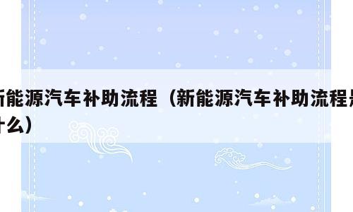 新能源汽车补助流程（新能源汽车补助流程是什么）
