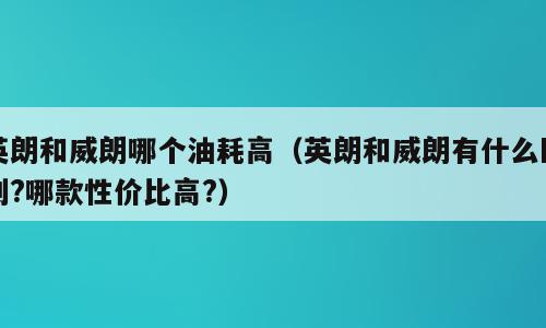 英朗和威朗哪个油耗高（英朗和威朗有什么区别?哪款性价比高?）