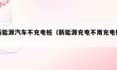 新能源汽车不充电桩（新能源充电不用充电桩）