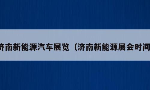 济南新能源汽车展览（济南新能源展会时间）