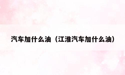汽车加什么油（江淮汽车加什么油）