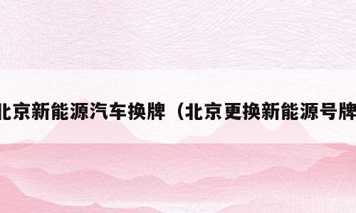 北京新能源汽车换牌（北京更换新能源号牌）