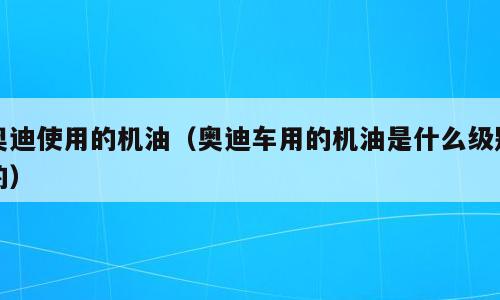 奥迪使用的机油（奥迪车用的机油是什么级别的）