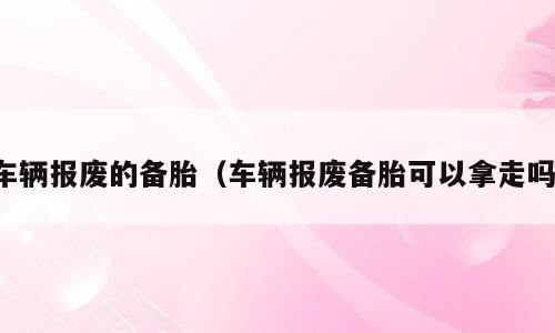 车辆报废的备胎（车辆报废备胎可以拿走吗）