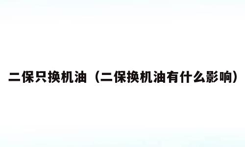 二保只换机油（二保换机油有什么影响）