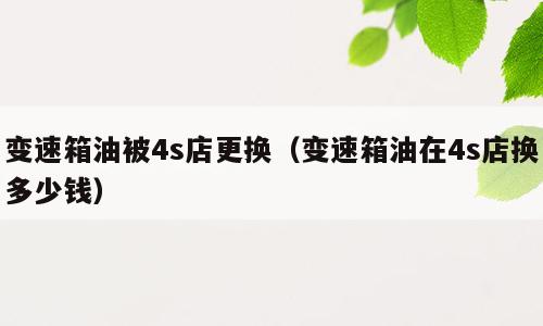 变速箱油被4s店更换（变速箱油在4s店换多少钱）