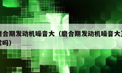 磨合期发动机噪音大（磨合期发动机噪音大正常吗）