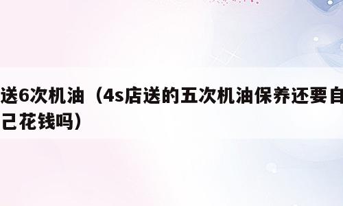 送6次机油（4s店送的五次机油保养还要自己花钱吗）