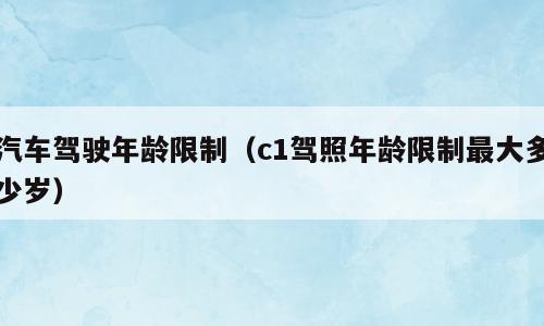 汽车驾驶年龄限制（c1驾照年龄限制最大多少岁）