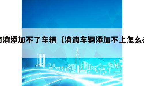 滴滴添加不了车辆（滴滴车辆添加不上怎么办）